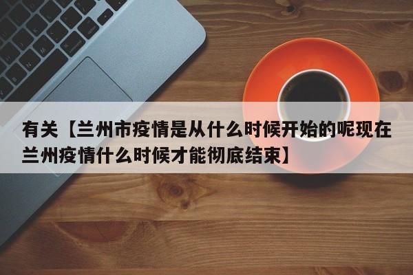 有关【兰州市疫情是从什么时候开始的呢现在兰州疫情什么时候才能彻底结束】