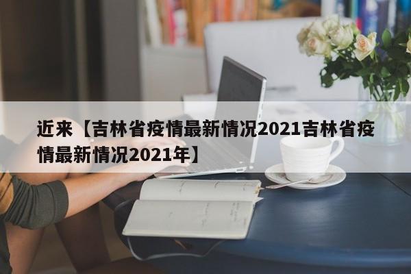 近来【吉林省疫情最新情况2021吉林省疫情最新情况2021年】