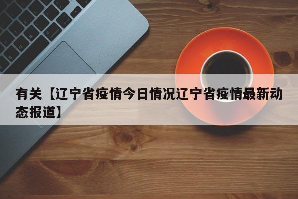 有关【辽宁省疫情今日情况辽宁省疫情最新动态报道】