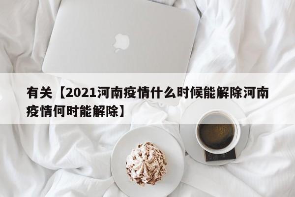 有关【2021河南疫情什么时候能解除河南疫情何时能解除】