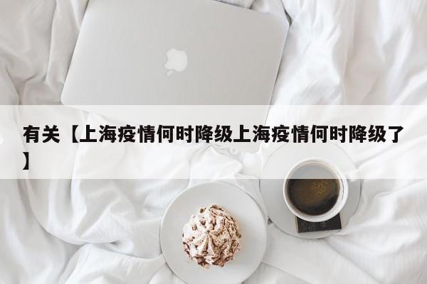 有关【上海疫情何时降级上海疫情何时降级了】