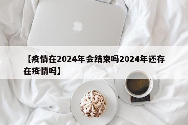 【疫情在2024年会结束吗2024年还存在疫情吗】
