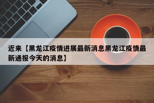 近来【黑龙江疫情进展最新消息黑龙江疫情最新通报今天的消息】