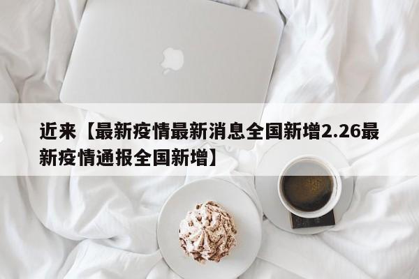 近来【最新疫情最新消息全国新增2.26最新疫情通报全国新增】