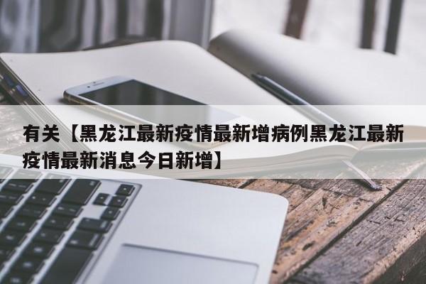 有关【黑龙江最新疫情最新增病例黑龙江最新疫情最新消息今日新增】
