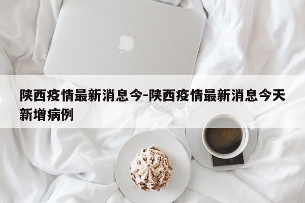 陕西疫情最新消息今-陕西疫情最新消息今天新增病例