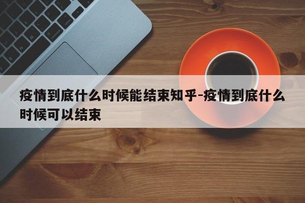 疫情到底什么时候能结束知乎-疫情到底什么时候可以结束