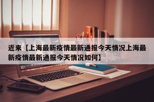 近来【上海最新疫情最新通报今天情况上海最新疫情最新通报今天情况如何】