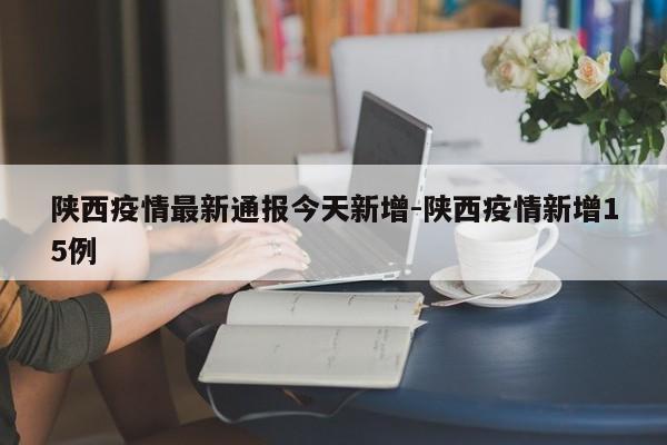 陕西疫情最新通报今天新增-陕西疫情新增15例