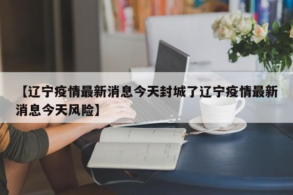 【辽宁疫情最新消息今天封城了辽宁疫情最新消息今天风险】