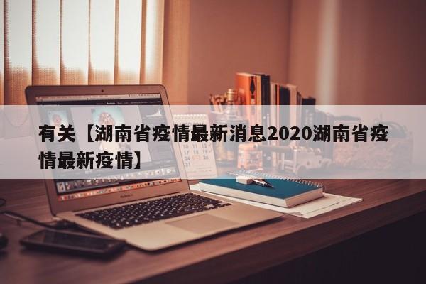 有关【湖南省疫情最新消息2020湖南省疫情最新疫情】