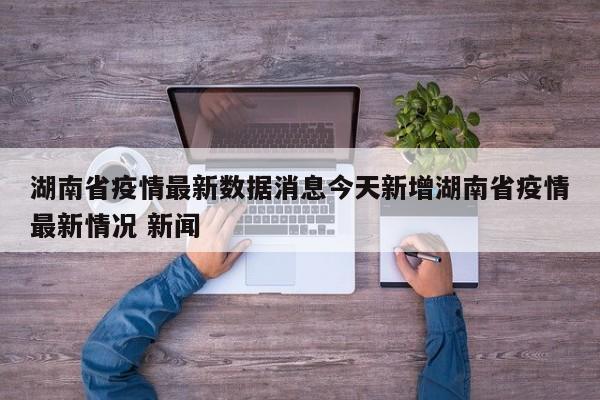 湖南省疫情最新数据消息今天新增湖南省疫情最新情况 新闻