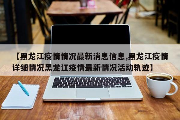 【黑龙江疫情情况最新消息信息,黑龙江疫情详细情况黑龙江疫情最新情况活动轨迹】
