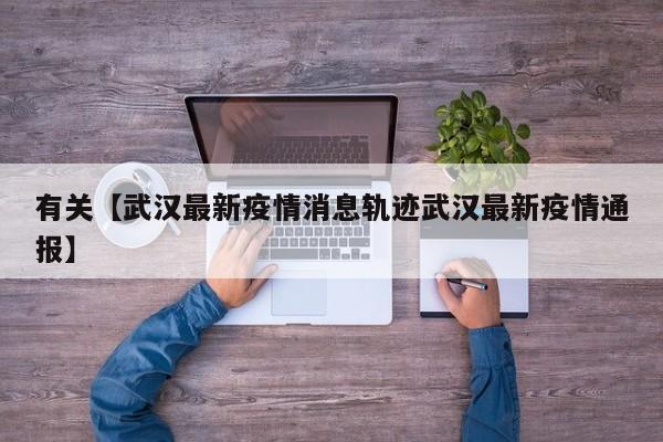 有关【武汉最新疫情消息轨迹武汉最新疫情通报】