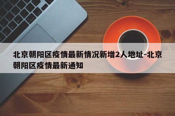北京朝阳区疫情最新情况新增2人地址-北京朝阳区疫情最新通知