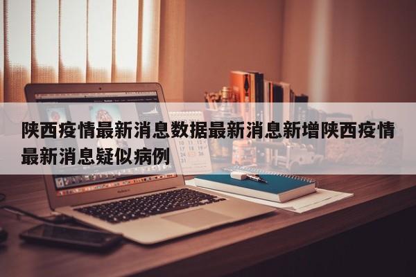 陕西疫情最新消息数据最新消息新增陕西疫情最新消息疑似病例