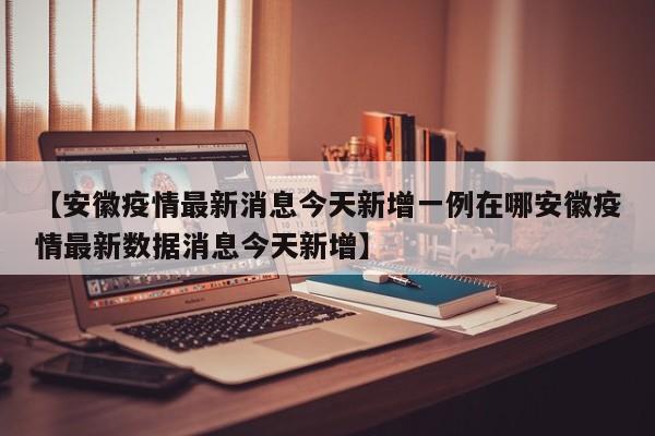 【安徽疫情最新消息今天新增一例在哪安徽疫情最新数据消息今天新增】