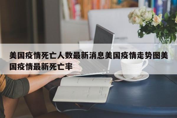 美国疫情死亡人数最新消息美国疫情走势图美国疫情最新死亡率