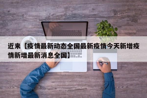 近来【疫情最新动态全国最新疫情今天新增疫情新增最新消息全国】
