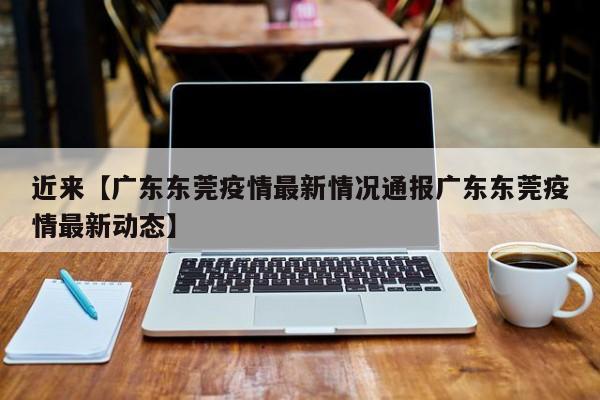 近来【广东东莞疫情最新情况通报广东东莞疫情最新动态】