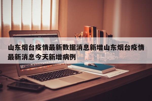 山东烟台疫情最新数据消息新增山东烟台疫情最新消息今天新增病例