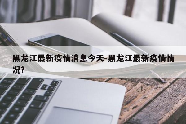 黑龙江最新疫情消息今天-黑龙江最新疫情情况?