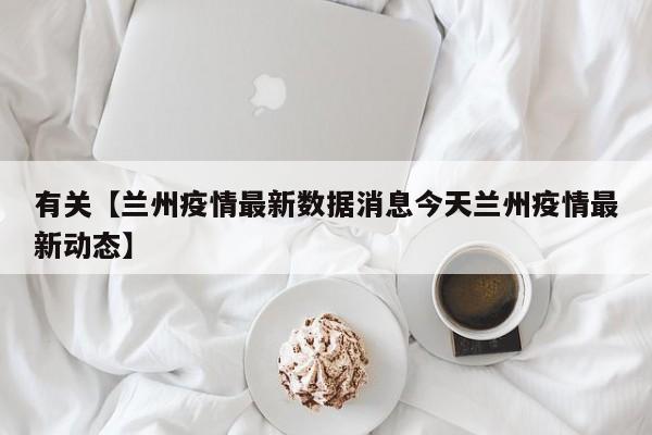 有关【兰州疫情最新数据消息今天兰州疫情最新动态】