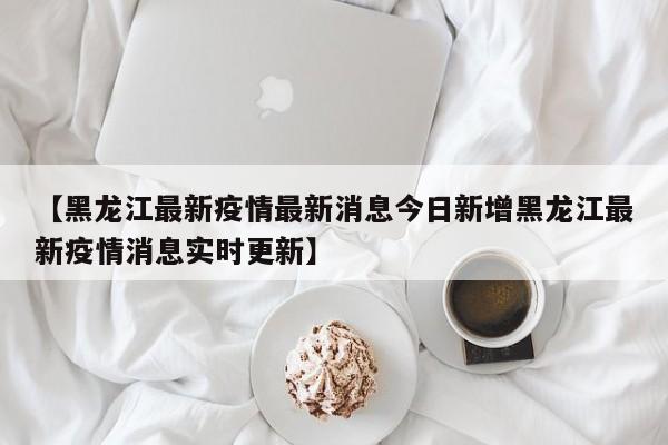 【黑龙江最新疫情最新消息今日新增黑龙江最新疫情消息实时更新】