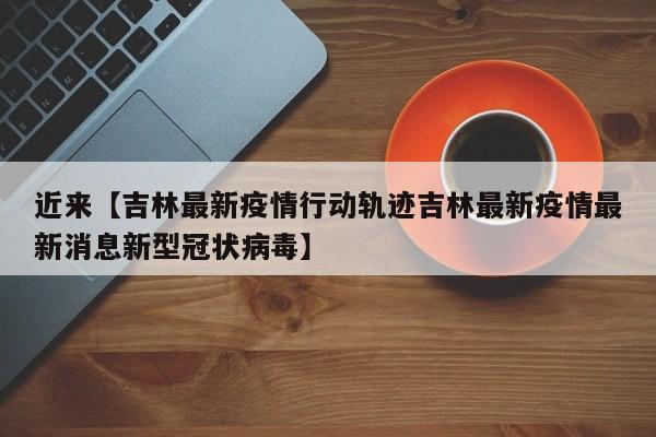 近来【吉林最新疫情行动轨迹吉林最新疫情最新消息新型冠状病毒】