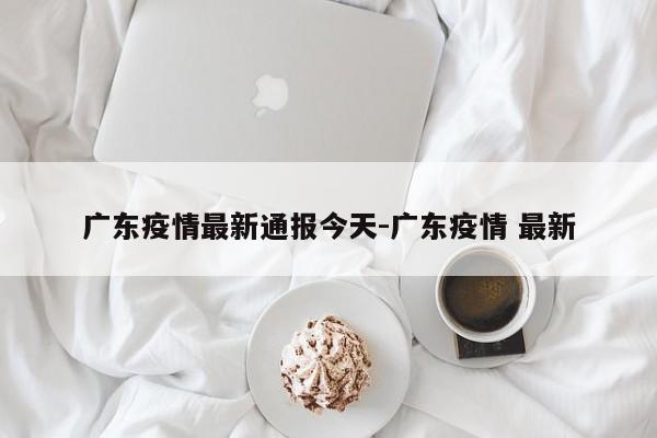 广东疫情最新通报今天-广东疫情 最新