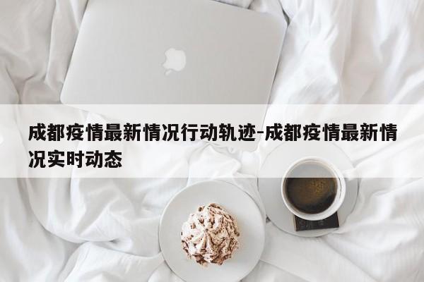成都疫情最新情况行动轨迹-成都疫情最新情况实时动态