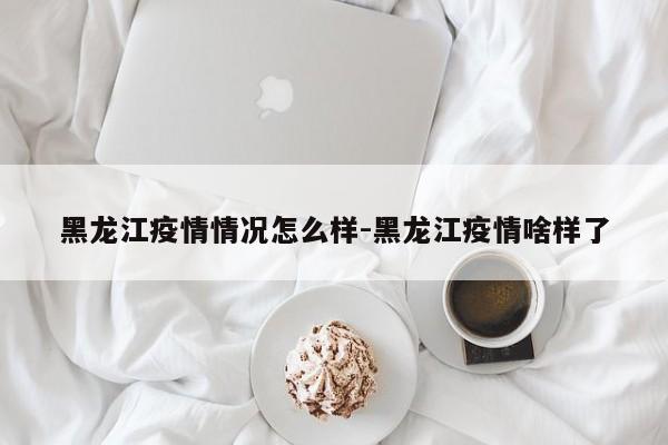 黑龙江疫情情况怎么样-黑龙江疫情啥样了