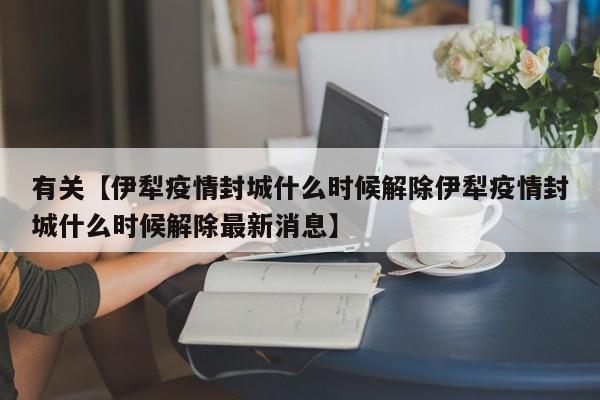 有关【伊犁疫情封城什么时候解除伊犁疫情封城什么时候解除最新消息】