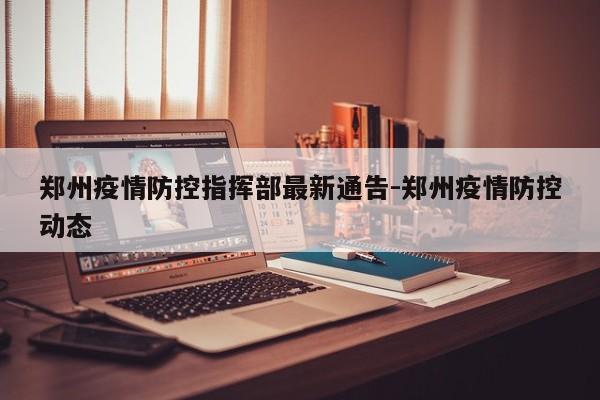 郑州疫情防控指挥部最新通告-郑州疫情防控动态
