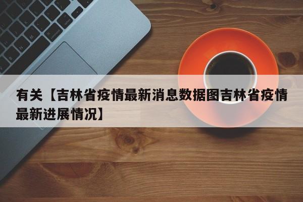 有关【吉林省疫情最新消息数据图吉林省疫情最新进展情况】