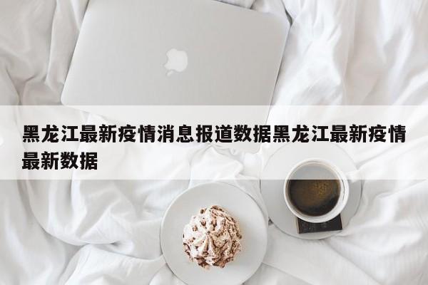 黑龙江最新疫情消息报道数据黑龙江最新疫情最新数据