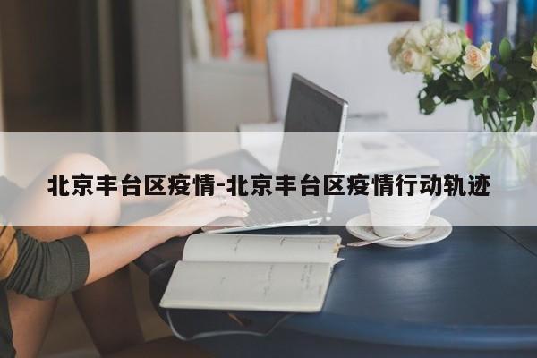 北京丰台区疫情-北京丰台区疫情行动轨迹