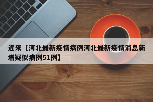 近来【河北最新疫情病例河北最新疫情消息新增疑似病例51例】