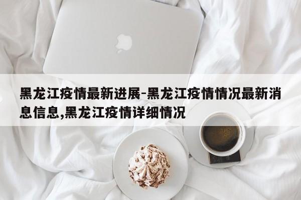 黑龙江疫情最新进展-黑龙江疫情情况最新消息信息,黑龙江疫情详细情况