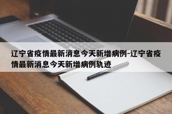 辽宁省疫情最新消息今天新增病例-辽宁省疫情最新消息今天新增病例轨迹