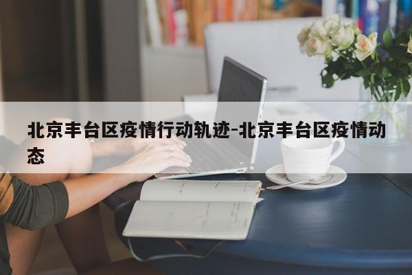 北京丰台区疫情行动轨迹-北京丰台区疫情动态