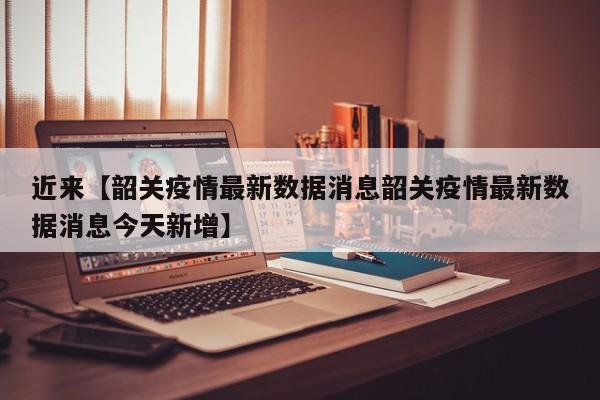 近来【韶关疫情最新数据消息韶关疫情最新数据消息今天新增】