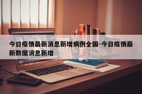 今日疫情最新消息新增病例全国-今日疫情最新数据消息新增