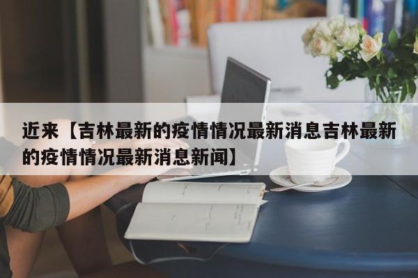 近来【吉林最新的疫情情况最新消息吉林最新的疫情情况最新消息新闻】