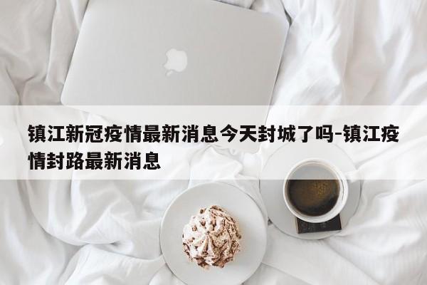 镇江新冠疫情最新消息今天封城了吗-镇江疫情封路最新消息