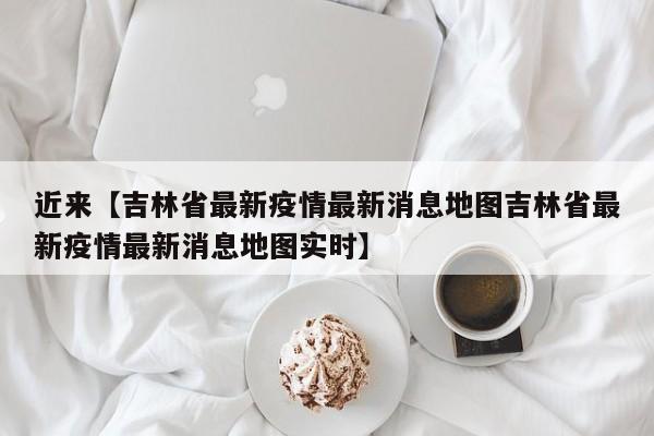 近来【吉林省最新疫情最新消息地图吉林省最新疫情最新消息地图实时】