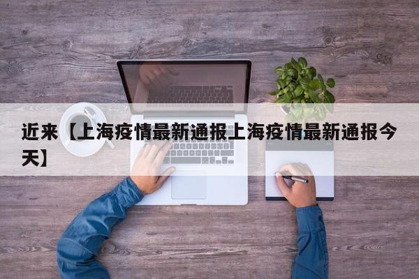近来【上海疫情最新通报上海疫情最新通报今天】