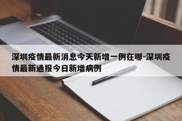 深圳疫情最新消息今天新增一例在哪-深圳疫情最新通报今日新增病例