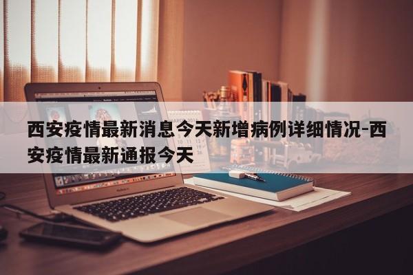 西安疫情最新消息今天新增病例详细情况-西安疫情最新通报今天