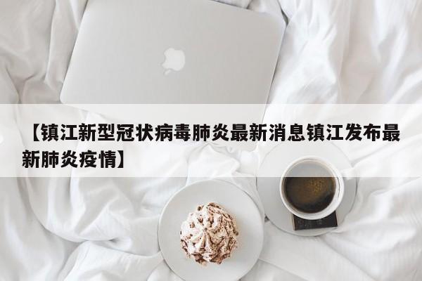 【镇江新型冠状病毒肺炎最新消息镇江发布最新肺炎疫情】